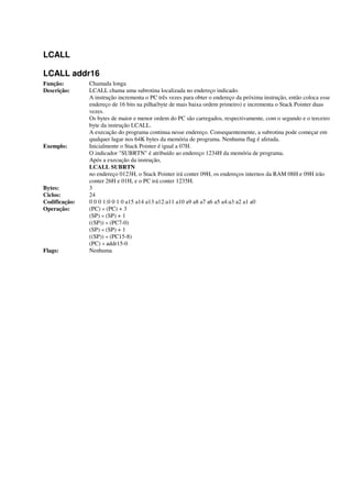 LCALL
LCALL addr16
Função: Chamada longa
Descrição: LCALL chama uma subrotina localizada no endereço indicado.
A instrução incrementa o PC três vezes para obter o endereço da próxima instrução, então coloca esse
endereço de 16 bits na pilha(byte de mais baixa ordem primeiro) e incrementa o Stack Pointer duas
vezes.
Os bytes de maior e menor ordem do PC são carregados, respectivamente, com o segundo e o terceiro
byte da instrução LCALL.
A execução do programa continua nesse endereço. Consequentemente, a subrotina pode começar em
qualquer lugar nos 64K bytes da memória de programa. Nenhuma flag é afetada.
Exemplo: Inicialmente o Stack Pointer é igual a 07H.
O indicador "SUBRTN" é atribuído ao endereço 1234H da memória de programa.
Após a execução da instrução,
LCALL SUBRTN
no endereço 0123H, o Stack Pointer irá conter 09H, os endereços internos da RAM 08H e 09H irão
conter 26H e 01H, e o PC irá conter 1235H.
Bytes: 3
Ciclos: 24
Codificação: 0 0 0 1:0 0 1 0 a15 a14 a13 a12:a11 a10 a9 a8 a7 a6 a5 a4:a3 a2 a1 a0
Operação: (PC) « (PC) + 3
(SP) « (SP) + 1
((SP)) « (PC7-0)
(SP) « (SP) + 1
((SP)) « (PC15-8)
(PC) « addr15-0
Flags: Nenhuma
 