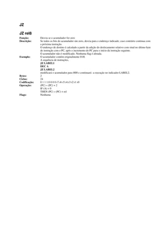 JZ
JZ rel8
Função: Desvia se o acumulador for zero
Descrição: Se todos os bits do acumulador são zero, desvia para o endereço indicado; caso contrário continua com
a próxima instrução.
O endereço de destino é calculado a partir da adição do deslocamento relativo com sinal no último byte
de instrução com o PC, após o incremento do PC para o início da instrução seguinte.
O acumulador não é modificado. Nenhuma flag é afetada.
Exemplo: O acumulador contém originalmente 01H.
A sequência de instruções,
JZ LABEL1
DEC A
JZ LABEL2
modificará o acumulador para 00H e continuará a execução no indicador LABEL2.
Bytes: 2
Ciclos: 24
Codificação: 0 1 1 1:0 0 0 0 r7 r6 r5 r4:r3 r2 r1 r0
Operação: (PC) « (PC) + 2
IF (A) = 0
THEN (PC) « (PC) + rel
Flags: Nenhuma
 