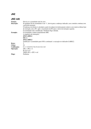 JNZ
JNZ rel8
Função: Desvia se o acumulador não for zero
Descrição: Se qualquer bit do acumulador é um ‘1’, desvia para o endereço indicado; caso contrário continua com
a próxima instrução.
O endereço de destino é calculado a partir da adição do deslocamento relativo com sinal no último byte
de instrução com o PC, após o incremento do PC para o início da instrução seguinte.
O acumulador não é modificado. Nenhuma flag é afetada.
Exemplo: O acumulador contém originalmente 00H.
A sequência de instruções,
JNZ LABEL1
INC A
JNZ LABEL2
modificará o acumulador para 01H e continuará a execução no indicador LABEL2.
Bytes: 2
Ciclos: 24
Codificação: 0 1 1 1:0 0 0 0 r7 r6 r5 r4:r3 r2 r1 r0
Operação: (PC) « (PC) + 2
IF (A) <> 0
THEN (PC) « (PC) + rel
Flags: Nenhuma
 