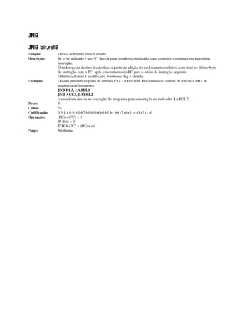 JNB
JNB bit,rel8
Função: Desvia se bit não estiver setado
Descrição: Se o bit indicado é um ‘0’, desvia para o endereço indicado; caso contrário continua com a próxima
instrução.
O endereço de destino é calculado a partir da adição do deslocamento relativo com sinal no último byte
de instrução com o PC, após o incremento do PC para o início da instrução seguinte.
O bit testado não é modificado. Nenhuma flag é afetada.
Exemplo: O dado presente na porta de entrada P1 é 11001010B. O acumulador contém 56 (01010110B). A
sequência de instruções.
JNB P1.3, LABEL1
JNB ACC3, LABEL2
causará um desvio na execução do programa para a instrução no indicador LABEL 2.
Bytes: 3
Ciclos: 24
Codificação: 0 0 1 1:0 0 0 0 b7 b6 b5 b4:b3 b2 b1 b0 r7 r6 r5 r4:r3 r2 r1 r0
Operação: (PC) « (PC) + 3
IF (bit) = 0
THEN (PC) « (PC) + rel
Flags: Nenhuma
 
