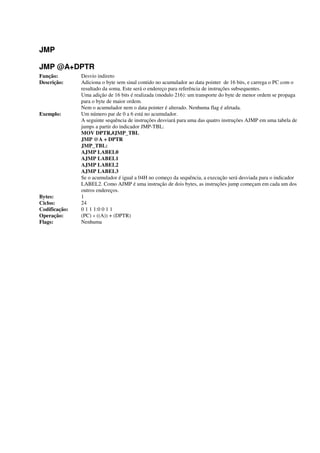 JMP
JMP @A+DPTR
Função: Desvio indireto
Descrição: Adiciona o byte sem sinal contido no acumulador ao data pointer de 16 bits, e carrega o PC com o
resultado da soma. Este será o endereço para referência de instruções subsequentes.
Uma adição de 16 bits é realizada (modulo 216): um transporte do byte de menor ordem se propaga
para o byte de maior ordem.
Nem o acumulador nem o data pointer é alterado. Nenhuma flag é afetada.
Exemplo: Um número par de 0 a 6 está no acumulador.
A seguinte sequência de instruções desviará para uma das quatro instruções AJMP em uma tabela de
jumps a partir do indicador JMP-TBL:
MOV DPTR,#JMP_TBL
JMP @A + DPTR
JMP_TBL:
AJMP LABEL0
AJMP LABEL1
AJMP LABEL2
AJMP LABEL3
Se o acumulador é igual a 04H no começo da sequência, a execução será desviada para o indicador
LABEL2. Como AJMP é uma instrução de dois bytes, as instruções jump começam em cada um dos
outros endereços.
Bytes: 1
Ciclos: 24
Codificação: 0 1 1 1:0 0 1 1
Operação: (PC) « ((A)) + (DPTR)
Flags: Nenhuma
 
