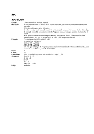 JBC
JBC bit,rel8
Função: Desvia se bit estiver setado e limpa bit
Descrição: Se o bit indicado é um ‘1’, desvia para o endereço indicado; caso contrário continua com a próxima
instrução.
O bit não será limpado se ele já for zero.
O endereço de destino é calculado a partir da adição do deslocamento relativo com sinal no último byte
de instrução com o PC, após o incremento do PC para o início da instrução seguinte. Nenhuma flag é
afetada.
Nota: Quando esta instrução é usada para modificar uma porta de saída, o valor usado como dado
original da porta será lido do latch de dados de saída, e não dos pinos de entrada.
Exemplo: O acumulador contém 56H (01010110B).
A sequência de instruções,
JBC ACC.3, LABEL 1
JBC ACC.2, LABEL 2
fará com que a execução do programa continue na instrução identificada pelo indicador LABEL2, com
o acumulador modificado para 52H (01010010B).
Bytes: 3
Ciclos: 24
Codificação: 0 0 0 1:0 0 0 0 b7 b6 b5 b4:b3 b2 b1 b0 r7 r6 r5 r4:r3 r2 r1 r0
Operação: (PC) « (PC) + 3
IF (bit) = 1
THEN
(bit) « 0
(PC) « (PC) + rel8
Flags: Nenhuma
 
