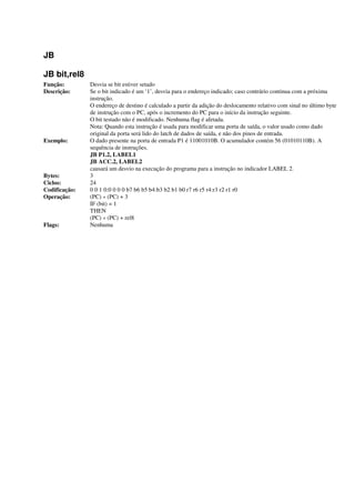 JB
JB bit,rel8
Função: Desvia se bit estiver setado
Descrição: Se o bit indicado é um ‘1’, desvia para o endereço indicado; caso contrário continua com a próxima
instrução.
O endereço de destino é calculado a partir da adição do deslocamento relativo com sinal no último byte
de instrução com o PC, após o incremento do PC para o início da instrução seguinte.
O bit testado não é modificado. Nenhuma flag é afetada.
Nota: Quando esta instrução é usada para modificar uma porta de saída, o valor usado como dado
original da porta será lido do latch de dados de saída, e não dos pinos de entrada.
Exemplo: O dado presente na porta de entrada P1 é 11001010B. O acumulador contém 56 (01010110B). A
sequência de instruções.
JB P1.2, LABEL1
JB ACC.2, LABEL2
causará um desvio na execução do programa para a instrução no indicador LABEL 2.
Bytes: 3
Ciclos: 24
Codificação: 0 0 1 0:0 0 0 0 b7 b6 b5 b4:b3 b2 b1 b0 r7 r6 r5 r4:r3 r2 r1 r0
Operação: (PC) « (PC) + 3
IF (bit) = 1
THEN
(PC) « (PC) + rel8
Flags: Nenhuma
 