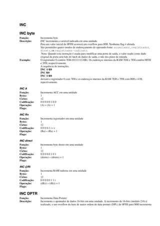INC
INC byte
Função: Incrementa byte
Descrição: INC incrementa a variável indicada em uma unidade.
Para um valor inicial de 0FFH ocorrerá um overflow para 00H. Nenhuma flag é afetada.
São permitidos quatro modos de endereçamento do operando fonte: acumulador, registrador,
direto, ou registrador-indireto.
Nota: Quando esta instrução é usada para modificar uma porta de saída, o valor usado como dado
original da porta será lido do latch de dados de saída, e não dos pinos de entrada.
Exemplo: O registrador 0 contém 7EH (011111110B). Os endereços internos da RAM 7EH e 7FH contêm 0FFH
e 3FH, respectivamente.
A sequência de instruções,
INC @R0
INC R0
INC @R0
deixará o registrador 0 com 7FH e os endereços internos da RAM 7EH e 7FH com 00H e 41H,
repectivamente.
INC A
Função: Incrementa ACC em uma unidade
Bytes: 1
Ciclos: 12
Codificação: 0 0 0 0:0 1 0 0
Operação: (A) « (A) + 1
Flags:
INC Rn
Função: Incrementa registrador em uma unidade
Bytes: 1
Ciclos: 12
Codificação: 0 0 0 0:1 r r r
Operação: (Rn) « (Rn) + 1
Flags:
INC direct
Função: Incrementa byte direto em uma unidade
Bytes: 1
Ciclos: 12
Codificação: 0 0 0 0:0 1 0 1
Operação: (direto) « (direto) + 1
Flags:
INC @Ri
Função: Incrementa RAM indireta em uma unidade
Bytes: 1
Ciclos: 12
Codificação: 0 0 0 0:0 1 1 i
Operação: ((Ri)) « ((Ri)) + 1
Flags:
INC DPTR
Função: Incrementa Data Pointer
Descrição: Incrementa o apontador de dados 16-bits em uma unidade. A incremento de 16-bits (modulo 216) é
realizado, e um overflow do byte de maior ordem do data pointer (DPL) de 0FFH para 00H incrementa
 