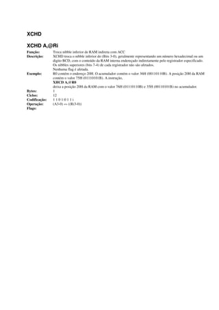XCHD
XCHD A,@Ri
Função: Troca nibble inferior de RAM indireta com ACC
Descrição: XCHD troca o nibble inferior do (Bits 3-0), geralmente representando um número hexadecimal ou um
digito BCD, com o conteúdo da RAM interna endereçado indiretamente pelo registrador especificado.
Os nibbles superiores (bits 7-4) de cada registrador não são afetados.
Nenhuma flag é afetada.
Exemplo: R0 contém o endereço 20H. O acumulador contém o valor 36H (00110110B). A posição 20H da RAM
contém o valor 75H (01110101B). A instrução,
XHCD A,@R0
deixa a posição 20H da RAM com o valor 76H (01110110B) e 35H (00110101B) no acumulador.
Bytes: 1
Ciclos: 12
Codificação: 1 1 0 1:0 1 1 i
Operação: (A3-0) «» ((Ri3-0))
Flags:
 