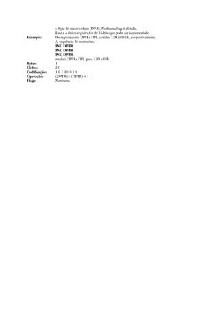 o byte de maior ordem (DPH). Nenhuma flag é afetada.
Este é o único registrador de 16-bits que pode ser incrementado.
Exemplo: Os registradores DPH e DPL contêm 12H e 0FEH, respectivamente.
A sequência de instruções,
INC DPTR
INC DPTR
INC DPTR
mudará DPH e DPL para 13H e 01H.
Bytes: 1
Ciclos: 24
Codificação: 1 0 1 0:0 0 1 1
Operação: (DPTR) « (DPTR) + 1
Flags: Nenhuma
 