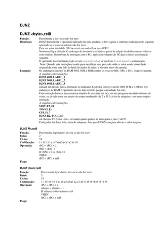 DJNZ
DJNZ <byte>,rel8
Função: Decrementa e desvia se não for zero
Descrição: DJNZ decrementa o operando indicado em uma unidade, e desvia para o endereço indicado pelo segundo
operando se o valor resultante não for zero.
Para um valor inicial de 00H ocorrerá um underflow para 0FFH.
Nenhuma flag é afetada. O endereço de destino é calculado a partir da adição do deslocamento relativo
com sinal no último byte de instrução com o PC, após o incremento do PC para o início da instrução
seguinte.
O operando decrementado pode ser um registrador or um byte diretamente endereçado.
Nota: Quando esta instrução é usada para modificar uma porta de saída, o valor usado como dado
original da porta será lido do latch de dados de saída, e não dos pinos de entrada.
Exemplo: Os endereços internos da RAM 40H, 50H, e 60H contêm os valores 01H, 70H, e 15H, respectivamente.
A sequência de instruções,
DJNZ 40H, LABEL_1
DJNZ 50H, LABEL_2
DJNZ 60H, LABEL_3
causará um desvio para a instrução no indicador LABEL2 com os valores 00H, 6FH, e 15H nos três
endereços da RAM. O primeiro desvio não foi feito porque o resultado foi zero.
Esta instrução fornece uma maneira simples de executar um laço em um programa um dado número de
vezes, ou de adicionar um atraso de tempo moderado (de 2 a 512 ciclos de máquina) com uma simples
instrução.
A sequência de instruções,
MOV R2, #8
TOGGLE:
CPL P1.7
DJNZ R2, TOGGLE
irá chavear P1.7 oito vezes, enviando quatro pulsos de saída para o pino 7 de P1.
Cada pulso irá durar três cilcos de máquina; dois para DJNZ e um para alterar o valor do pino.
DJNZ Rn,rel8
Função: Decrementa registrador, desvia se não for zero
Bytes: 2
Ciclos: 24
Codificação: 1 1 0 1:1 r r r r7 r6 r5 r4:r3 r2 r1 r0
Operação: (PC) « (PC) + 2
(Rn) « (Rn) - 1
IF (RN) > 0 or (Rn) < 0
THEN
(PC) « (PC) + rel8
Flags:
DJNZ direct,rel8
Função: Decrementa byte direto, desvia se não for zero
Bytes: 3
Ciclos: 24
Codificação: 1 1 0 1:0 1 0 1 a7 a6 a5 a4:a3 a2 a1 a0 r7 r6 r5 r4:r3 r2 r1 r0
Operação: (PC) « (PC) + 2
(direto) « (direto) - 1
IF (direto) > 0 or (direto) < 0
THEN
(PC) « (PC) + rel8
Flags:
 