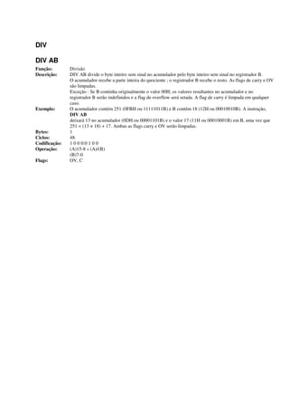 DIV
DIV AB
Função: Divisão
Descrição: DIV AB divide o byte inteiro sem sinal no acumulador pelo byte inteiro sem sinal no registrador B.
O acumulador recebe a parte inteira do quociente ; o registrador B recebe o resto. As flags de carry e OV
são limpadas.
Exceção : Se B continha originalmente o valor 00H; os valores resultantes no acumulador e no
registrador B serão indefinidos e a flag de overflow será setada. A flag de carry é limpada em qualquer
caso.
Exemplo: O acumulador contém 251 (0FBH ou 11111011B) e B contém 18 (12H ou 00010010B). A instrução,
DIV AB
deixará 13 no acumulador (0DH ou 00001101B) e o valor 17 (11H ou 00010001B) em B, uma vez que
251 = (13 × 18) + 17. Ambas as flags carry e OV serão limpadas.
Bytes: 1
Ciclos: 48
Codificação: 1 0 0 0:0 1 0 0
Operação: (A)15-8 « (A)/(B)
(B)7-0
Flags: OV, C
 