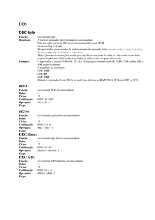 DEC
DEC byte
Função: Decrementa byte
Descrição: A variável indicada é decrementada em uma unidade.
Para um valor inicial de 00H ocorrerá um underflow para 0FFH.
Nenhuma flag é afetada.
São permitidos quatro modos de endereçamento do operando fonte: acumulador, registrador,
direto, ou registrador-indireto.
Nota: Quando esta instrução é usada para modificar uma porta de saída, o valor usado como dado
original da porta será lido do latch de dados de saída, e não dos pinos de entrada.
Exemplo: O registrador 0 contém 7FH (01111111B). Os endereços internos da RAM 7EH e 7FH contêm 00H e
40H, respectivamente.
A sequência de instruções,
DEC @R0
DEC R0
DEC @R0
deixará o registrador 0 com 7EH e os endereços internos da RAM 7EH e 7FH com 0FFH e 3FH.
DEC A
Função: Decrementa ACC em uma unidade
Bytes: 1
Ciclos: 12
Codificação: 0 0 0 1:0 1 0 0
Operação: (A) « (A) - 1
Flags:
DEC Rn
Função: Decrementa registrador em uma unidade
Bytes: 1
Ciclos: 12
Codificação: 0 0 0 1:1 r r r
Operação: (Rn) « (Rn) - 1
Flags:
DEC direct
Função: Decrementa byte direto em uma unidade
Bytes: 1
Ciclos: 12
Codificação: 0 0 0 1:0 1 0 1
Operação: (direto) « (direto) - 1
Flags:
DEC @Ri
Função: Decrementa RAM indireta em uma unidade
Bytes: 1
Ciclos: 12
Codificação: 0 0 0 1:0 1 1 i
Operação: ((Ri)) « ((Ri)) - 1
Flags:
 