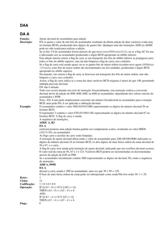 DAA
DA A
Função: Ajuste decimal do acumulador para adição
Descrição: DA A ajusta o valor de oito bits do acumulador resultante da última adição de duas variáveis (cada uma
no formato BCD), produzindo dois dígitos de quatro bits. Qualquer uma das instruções ADD ou ADDC
pode ter sido usada para realizar a adição.
Se os bits 3-0 do acumulador forem maiores do que nove (xxxx1010-xxxx1111), ou se a flag AC for um,
é adicionado seis ao acumulador produzindo o dígito BCD apropriado no nibble inferior.
Esta adição interna setaria a flag de carry se um transporte dos bits do nibble inferior se propagasse para
todos os bits do nibble superior, mas ela não limparia a flag de carry caso contrário.
Se a flag de carry está setada agora, ou se os quatro bits de maior ordem excedem nove agora (1010xxxx
-111xxxx), estes bits de maior ordem são incrementados em seis unidades, produzindo o digito BCD
apropriado no nibble superior.
Novamente, isto setaria a flag de carry se houvesse um transporte dos bits de maior ordem, mas não
limparia o carry caso contrário.
Assim, a flag de carry indica se a soma das duas variáveis BCD originais é maior do que 100, permitindo
múltipla precisão decimal.
OV não é afetada.
Tudo isso ocorre durante um ciclo de instrução. Essencialmente, esta instrução realiza a conversão
decimal atrvés da adição de 00H, 06H, 60H, ou 66H ao acumulador, dependendo dos valores iniciais do
acumulador e PSW.
Nota : DA A não pode simplesmente converter um número hexadecimal no acumulador para a notação
BCD, nem pode DA A ser aplicada a subtração decimal.
Exemplo: O acumulador contém o valor 56H (01010110B) representando os dígitos do número decimal 56 no
formato BCD.
O registrador 3 contém o valor 67H (01100111B) representando os dígitos do número decimal 67 no
formato BCD. A flag de carry é setada.
A sequência de instruções,
ADDC A, R3
DA A
realizará primeiro uma adição binária padrão em complemento-a-dois, resultando no valor 0BEH
(10111110), no acumulador.
As flags carry e auxiliar de carry serão limpadas.
A instrução de ajuste decimal altera então o valor do acumulador para 24H (00100100B) indicando os
dígitos do número decimal 24 no formato BCD, os dois dígitos de mais baixa ordem da soma decimal de
56 e 67, e o carry.
A flag de carry será setada pela instrução de ajuste decimal, indicando que um overflow decimal ocorreu.
O valor real da soma de 56, 67 e 1 é 124. Variáveis BCD podem ser incrementadas ou decrementadas
através da adição de 01H ou 99H.
Se o acumulador inicialmente contém 30H (representando os dígitos do decimal 30), então a sequência
de instruções,
ADD A, #99H
DA A
deixará a carry setada e 29H no acumulador, uma vez que 30 + 99 = 129.
O byte de mais baixa ordem da soma pode ser intrerpretado como sendoThe low-order 30 -1 = 29.
Bytes: 1
Ciclos: 12
Codificação: 1 1 0 1:0 1 0 0
Operação: IF [[(A3 – 0 ) > 9] V [(AC) = 1]]
THEN (A3 – 0 ) « (A3 – 0 ) + 6
AND
IF [[(A7 – 4 ) > 9] V [(C) = 1]]
THEN (A7 – 4 ) « (A7 – 4 ) + 6
Flags: C
 