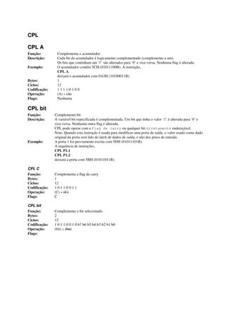 CPL
CPL A
Função: Complementa o acumulador
Descrição: Cada bit do acumulador é logicamente complementado (complemento a um).
Os bits que continham um ‘1’ são alterados para ‘0’ e vice-versa. Nenhuma flag é alterada.
Exemplo: O acumulador contém 5CH (01011100B). A instrução,
CPL A
deixará o acumulador com 0A3H (10100011B).
Bytes: 1
Ciclos: 12
Codificação: 1 1 1 1:0 1 0 0
Operação: (A) « (A)
Flags: Nenhuma
CPL bit
Função: Complementa bit
Descrição: A variável bit especificada é complementada. Um bit que tinha o valor ‘1’ é alterada para ‘0’ e
vice-versa. Nenhuma outra flag é alterada.
CPL pode operar com a flag de carry ou qualquer bit diretamente endereçável.
Note: Quando esta instrução é usada para modificar uma porta de saída, o valor usado como dado
original da porta será lido do latch de dados de saída, e não dos pinos de entrada.
Exemplo: A porta 1 foi previamente escrita com 5DH (01011101B).
A sequência de instruções,
CPL P1.1
CPL P1.2
deixará a porta com 5BH (01011011B).
CPL C
Função: Complementa a flag de carry
Bytes: 1
Ciclos: 12
Codificação: 1 0 1 1:0 0 1 1
Operação: (C) « (C)
Flags: C
CPL bit
Função: Complementa o bit selecionado
Bytes: 2
Ciclos: 12
Codificação: 1 0 1 1:0 0 1 0 b7 b6 b5 b4:b3 b2 b1 b0
Operação: (bit) « (bit)
Flags:
 