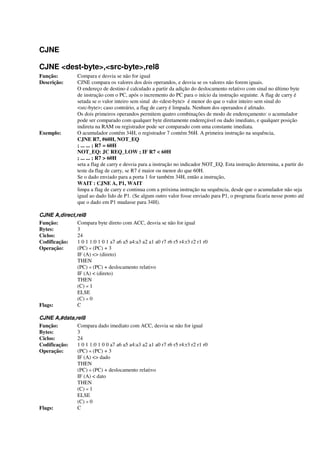 CJNE
CJNE <dest-byte>,<src-byte>,rel8
Função: Compara e desvia se não for igual
Descrição: CJNE compara os valores dos dois operandos, e desvia se os valores não forem iguais.
O endereço de destino é calculado a partir da adição do deslocamento relativo com sinal no último byte
de instrução com o PC, após o incremento do PC para o início da instrução seguinte. A flag de carry é
setada se o valor inteiro sem sinal do <dest-byte> é menor do que o valor inteiro sem sinal do
<src-byte>; caso contrário, a flag de carry é limpada. Nenhum dos operandos é afetado.
Os dois primeiros operandos permitem quatro combinações de modo de endereçamento: o acumulador
pode ser comparado com qualquer byte diretamente endereçável ou dado imediato, e qualquer posição
indireta na RAM ou registrador pode ser comparado com uma constante imediata.
Exemplo: O acumulador contém 34H, o registrador 7 contém 56H. A primeira instrução na sequência,
CJNE R7, #60H, NOT_EQ
; ... ... ; R7 = 60H
NOT_EQ: JC REQ_LOW ; IF R7 < 60H
; ... ... ; R7 > 60H
seta a flag de carry e desvia para a instrução no indicador NOT_EQ. Esta instrução determina, a partir do
teste da flag de carry, se R7 é maior ou menor do que 60H.
Se o dado enviado para a porta 1 for também 34H, então a instrução,
WAIT : CJNE A, P1, WAIT
limpa a flag de carry e continua com a próxima instrução na sequência, desde que o acumulador não seja
igual ao dado lido de P1. (Se algum outro valor fosse enviado para P1, o programa ficaria nesse ponto até
que o dado em P1 mudasse para 34H).
CJNE A,direct,rel8
Função: Compara byte direto com ACC, desvia se não for igual
Bytes: 3
Ciclos: 24
Codificação: 1 0 1 1:0 1 0 1 a7 a6 a5 a4:a3 a2 a1 a0 r7 r6 r5 r4:r3 r2 r1 r0
Operação: (PC) « (PC) + 3
IF (A) <> (direto)
THEN
(PC) « (PC) + deslocamento relativo
IF (A) < (direto)
THEN
(C) « 1
ELSE
(C) « 0
Flags: C
CJNE A,#data,rel8
Função: Compara dado imediato com ACC, desvia se não for igual
Bytes: 3
Ciclos: 24
Codificação: 1 0 1 1:0 1 0 0 a7 a6 a5 a4:a3 a2 a1 a0 r7 r6 r5 r4:r3 r2 r1 r0
Operação: (PC) « (PC) + 3
IF (A) <> dado
THEN
(PC) « (PC) + deslocamento relativo
IF (A) < dato
THEN
(C) « 1
ELSE
(C) « 0
Flags: C
 