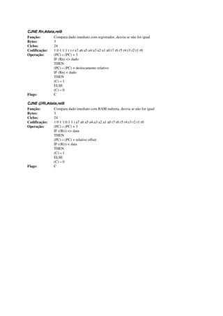 CJNE Rn,#data,rel8
Função: Compara dado imediato com registrador, desvia se não for igual
Bytes: 3
Ciclos: 24
Codificação: 1 0 1 1:1 r r r a7 a6 a5 a4:a3 a2 a1 a0 r7 r6 r5 r4:r3 r2 r1 r0
Operação: (PC) « (PC) + 3
IF (Rn) <> dado
THEN
(PC) « (PC) + deslocamento relativo
IF (Rn) < dado
THEN
(C) « 1
ELSE
(C) « 0
Flags: C
CJNE @Ri,#data,rel8
Função: Compara dado imediato com RAM indireta, desvia se não for igual
Bytes: 3
Ciclos: 24
Codificação: 1 0 1 1:0 1 1 i a7 a6 a5 a4:a3 a2 a1 a0 r7 r6 r5 r4:r3 r2 r1 r0
Operação: (PC) « (PC) + 3
IF ((Ri)) <> data
THEN
(PC) « (PC) + relative offset
IF ((Ri)) < data
THEN
(C) « 1
ELSE
(C) « 0
Flags: C
 