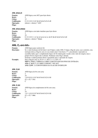 ANL direct,A
Função: AND lógica com ACC para byte direto
Bytes: 2
Ciclos: 12
Codificação: 0 1 0 1:0 0 1 0 d7 d6 d5 d4:d3 d2 d1 d0
Operação: (direto) « (direto) ^ ACC
Flags:
ANL direct,#data
Função: AND lógica com dado imediato para byte direto
Bytes: 3
Ciclos: 24
Codificação: 0 1 0 1:0 0 1 1 a7 a6 a5 a4:a3 a2 a1 a0 d7 d6 d5 d4:d3 d2 d1 d0
Operação: (direto) « (direto) ^ #dado
Flags:
ANL C,<src-bit>
Função: AND lógica para variáveis bit
Descrição: Se o valor booleano do bit fonte é um 0 lógico, então ANL C limpa a flag de carry; caso contrário, esta
instrução deixa a flag de carry no seu estado atual. Uma barra ("/") precedendo o operando no
assembly indica que o complemento lógico do bit endereçado é usado como valor de origem, mas o
próprio bit de origem não é afetado. Nenhuma outra flag é afetada.
Somente o endereçamento direto é permitido para o operando de origem.
Exemplo: Seta a flag de carry se, P1.0 = 1, ACC.7 = 1, e OV = 0
MOV C, P1.0 ; CARREGA CARRY COM ESTADO DO PINO DE ENTRADA
ANL C, ACC.7 ; E CARRY COM BIT 7 DO ACC
ANL C,/OV ; E COM INVERSO DA FLAG DE OVERFLOW
ANL C,bit
Função: AND lógica de bit com carry
Bytes: 2
Ciclos: 24
Codificação: 1 0 0 0:0 0 1 0 b7 b6 b5 b4:b3 b2 b1 b0
Operação: (C) « (C) ^ (bit)
Flags: C
ANL C,/bit
Função: AND lógica de complemento do bit com carry
Bytes: 2
Ciclos: 24
Codificação: 1 0 1 1:0 0 0 0 b7 b6 b5 b4:b3 b2 b1 b0
Operação: (C) « (C) ^ (bit)
Flags: C
 