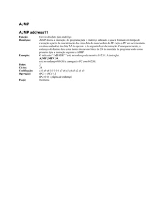 AJMP
AJMP address11
Função: Desvio absoluto para endereço
Descrição: AJMP desvia a execução do programa para o endereço indicado, o qual é formado em tempo de
execução a partir da concatenação dos cinco bits de maior ordem do PC (após o PC ser incrementado
em duas unidades), dos bits 7-5 do opcode, e do segundo byte da instrução. Consequentemente, o
endereço de destino deve estar dentro do mesmo bloco de 2K da memória de programa tendo como
primeiro byte a instrução seguinte a AJMP.
Exemplo: O indicador "JMPADR" “ está no endereço da memória 0123H. A instrução,
AJMP JMPADR
está no endereço 0345H e carregará o PC com 0123H.
Bytes: 2
Ciclos: 24
Codificação: a10 a9 a8 0:0 0 0 1 a7 a6 a5 a4:a3 a2 a1 a0
Operação: (PC) « (PC) + 2
(PC10-0) « página de endereço
Flags: Nenhuma
 