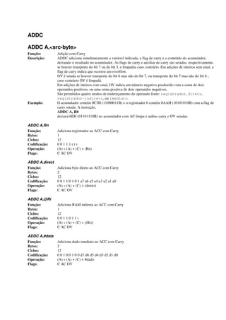 ADDC
ADDC A,<src-byte>
Função: Adição com Carry
Descrição: ADDC adiciona simultaneamente a variável indicada, a flag de carry e o conteúdo do acumulador,
deixando o resultado no acumulador. As flags de carry e auxiliar de carry são setadas, respectivamente,
se houver transporte do bit 7 ou do bit 3, e limpadas caso contrário. Em adições de inteiros sem sinal, a
flag de carry indica que ocorreu um overflow.
OV é setada se houver transporte do bit 6 mas não do bit 7, ou transporte do bit 7 mas não do bit 6 ;
caso contrário OV é limpada.
Em adições de inteiros com sinal, OV indica um número negativo produzido com a soma de dois
operandos positivos, ou uma soma positiva de dois operandos negativos.
São permitidos quatro modos de endereçamento do operando fonte: registrador, direto,
registrador-indireto, ou imediato.
Exemplo: O acumulador contém 0C3H (11000011B) e o registrador 0 contém 0AAH (10101010B) com a flag de
carry setada. A instrução,
ADDC A, R0
deixará 6EH (01101110B) no acumulador com AC limpa e ambas carry e OV setadas.
ADDC A,Rn
Função: Adiciona registrador ao ACC com Carry
Bytes: 1
Ciclos: 12
Codificação: 0 0 1 1:1 r r r
Operação: (A) « (A) + (C) + (Rn)
Flags: C AC OV
ADDC A,direct
Função: Adiciona byte direto ao ACC com Carry
Bytes: 2
Ciclos: 12
Codificação: 0 0 1 1:0 1 0 1 a7 a6 a5 a4:a3 a2 a1 a0
Operação: (A) « (A) + (C) + (direto)
Flags: C AC OV
ADDC A,@Ri
Função: Adiciona RAM indireta ao ACC com Carry
Bytes: 1
Ciclos: 12
Codificação: 0 0 1 1:0 1 1 i
Operação: (A) « (A) + (C) + ((Ri))
Flags: C AC OV
ADDC A,#data
Função: Adiciona dado imediato ao ACC com Carry
Bytes: 2
Ciclos: 12
Codificação: 0 0 1 0:0 1 0 0 d7 d6 d5 d4:d3 d2 d1 d0
Operação: (A) « (A) + (C) + #dado
Flags: C AC OV
 