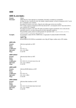 ADD
ADD A,<src-byte>
Função: Adição
Descrição: ADD adiciona o byte indicado ao acumulador, deixando o resultado no acumulador.
As flags de carry e auxiliar de carry são setadas, respectivamente, se houver transporte do bit 7 ou do
bit 3, e limpadas caso contrário.
Em adições de inteiros sem sinal, a flag de carry indica que ocorreu um overflow.
OV é setada se houver transporte do bit 6 mas não do bit 7, ou transporte do bit 7 mas não do bit 6 ;
caso contrário OV é limpada.
Em adições de inteiros com sinal, OV indica um número negativo produzido com a soma de dois
operandos positivos, ou uma soma positiva de dois operandos negativos.
São permitidos quatro modos de endereçamento do operando fonte: registrador, direto,
registrador-indireto, ou imediato.
Exemplo: O acumulador contém 0C3H (11000011B) e o registrador 0 contém 0AAH (10101010B).
A instrução,
ADD A, R0
deixará 6DH (01101101B) no acumulador com a flag AC limpa e ambas carry e OV setadas.
ADD A,Rn
Função: Adiciona registrador ao ACC
Bytes: 1
Ciclos: 12
Codificação: 0 0 1 0:1 r r r
Operação: (A) « (A) +(Rn)
Flags: C AC OV
ADD A,direct
Função: Adiciona byte direto ao ACC
Bytes: 2
Ciclos: 12
Codificação: 0 0 1 0:0 1 0 1 a7 a6 a5 a4:a3 a2 a1 a0
Operação: (A) « (A) + (direto)
Flags: C AC OV
ADD A,@Ri
Função: Adiciona RAM indireta ao ACC
Bytes: 1
Ciclos: 12
Codificação: 0 0 1 0:0 1 0 i
Operação: (A) « (A) + ((Ri))
Flags: C AC OV
ADD A,#data
Função: Adiciona dado imediato ao ACC
Bytes: 2
Ciclos: 12
Codificação: 0 0 1 0:0 1 0 0 d7 d6 d5 d4:d3 d2 d1 d0
Operação: (A) « (A) + #dado
Flags: C AC OV
 