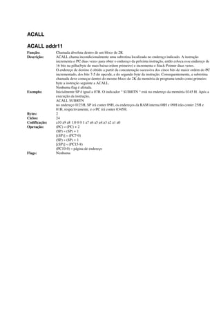 ACALL
ACALL addr11
Função: Chamada absoluta dentro de um bloco de 2K
Descrição: ACALL chama incondicionalmente uma subrotina localizada no endereço indicado. A instrução
incrementa o PC duas vezes para obter o endereço da próxima instrução, então coloca esse endereço de
16 bits na pilha(byte de mais baixa ordem primeiro) e incrementa o Stack Pointer duas vezes.
O endereço de destino é obtido a partir da concatenação sucessiva dos cinco bits de maior ordem do PC
incrementado, dos bits 7-5 do opcode, e do segundo byte da instrução. Consequentemente, a subrotina
chamada deve começar dentro do mesmo bloco de 2K da memória de programa tendo como primeiro
byte a instrução seguinte a ACALL.
Nenhuma flag é afetada.
Exemplo: Inicialmente SP é igual a 07H. O indicador “ SUBRTN “ está no endereço da memória 0345 H. Após a
execução da instrução,
ACALL SUBRTN
no endereço 0123H, SP irá conter 09H, os endereços da RAM interna 08H e 09H irão conter 25H e
01H, respectivamente, e o PC irá conter 0345H.
Bytes: 2
Ciclos: 24
Codificação: a10 a9 a8 1:0 0 0 1 a7 a6 a5 a4:a3 a2 a1 a0
Operação: (PC) « (PC) + 2
(SP) « (SP) + 1
[(SP)] « (PC7-0)
(SP) « (SP) + 1
[(SP)] « (PC15-8)
(PC10-0) « página de endereço
Flags: Nenhuma
 