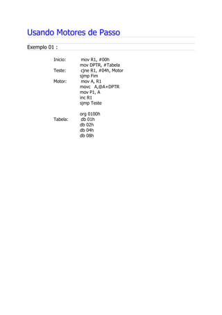Usando Motores de Passo
Exemplo 01 :
Inicio: mov R1, #00h
mov DPTR, #Tabela
Teste: cjne R1, #04h, Motor
sjmp Fim
Motor: mov A, R1
movc A,@A+DPTR
mov P1, A
inc R1
sjmp Teste
org 0100h
Tabela: db 01h
db 02h
db 04h
db 08h
 