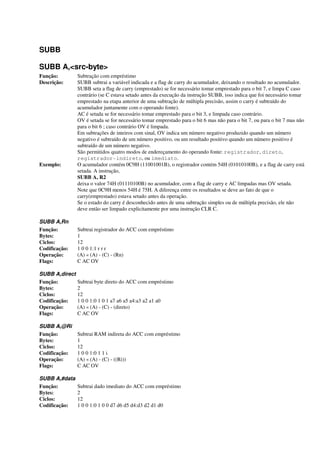 SUBB
SUBB A,<src-byte>
Função: Subtração com empréstimo
Descrição: SUBB subtrai a variável indicada e a flag de carry do acumulador, deixando o resultado no acumulador.
SUBB seta a flag de carry (emprestado) se for necessário tomar emprestado para o bit 7, e limpa C caso
contrário (se C estava setado antes da execução da instrução SUBB, isso indica que foi necessário tomar
emprestado na etapa anterior de uma subtração de múltipla precisão, assim o carry é subtraído do
acumulador juntamente com o operando fonte).
AC é setada se for necessário tomar emprestado para o bit 3, e limpada caso contrário.
OV é setada se for necessário tomar emprestado para o bit 6 mas não para o bit 7, ou para o bit 7 mas não
para o bit 6 ; caso contrário OV é limpada.
Em subtrações de inteiros com sinal, OV indica um número negativo produzido quando um número
negativo é subtraído de um número positivo, ou um resultado positivo quando um número positivo é
subtraído de um número negativo.
São permitidos quatro modos de endereçamento do operando fonte: registrador, direto,
registrador-indireto, ou imediato.
Exemplo: O acumulador contém 0C9H (11001001B), o registrador contém 54H (01010100B), e a flag de carry está
setada. A instrução,
SUBB A, R2
deixa o valor 74H (01110100B) no acumulador, com a flag de carry e AC limpadas mas OV setada.
Note que 0C9H menos 54H é 75H. A diferença entre os resultados se deve ao fato de que o
carry(emprestado) estava setado antes da operação.
Se o estado do carry é desconhecido antes de uma subtração simples ou de múltipla precisão, ele não
deve então ser limpado explicitamente por uma instrução CLR C.
SUBB A,Rn
Função: Subtrai registrador do ACC com empréstimo
Bytes: 1
Ciclos: 12
Codificação: 1 0 0 1:1 r r r
Operação: (A) « (A) - (C) - (Rn)
Flags: C AC OV
SUBB A,direct
Função: Subtrai byte direto do ACC com empréstimo
Bytes: 2
Ciclos: 12
Codificação: 1 0 0 1:0 1 0 1 a7 a6 a5 a4:a3 a2 a1 a0
Operação: (A) « (A) - (C) - (direto)
Flags: C AC OV
SUBB A,@Ri
Função: Subtrai RAM indireta do ACC com empréstimo
Bytes: 1
Ciclos: 12
Codificação: 1 0 0 1:0 1 1 i
Operação: (A) « (A) - (C) - ((Ri))
Flags: C AC OV
SUBB A,#data
Função: Subtrai dado imediato do ACC com empréstimo
Bytes: 2
Ciclos: 12
Codificação: 1 0 0 1:0 1 0 0 d7 d6 d5 d4:d3 d2 d1 d0
 