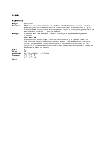 SJMP
SJMP rel8
Função: Desvio curto
Descrição: SJMP causa um desvio incondicional para o endereço indicado. O endereço de destino é calculado a
partir da adição do deslocamento relativo com sinal no segundo byte de instrução com o PC, após o
incremento do PC em duas unidades. Consequentemente, a região de endereçamento permitida é de 128
bytes antes desta instrução e 127 bytes após a mesma.
Exemplo: O indicador "RELADR" é atribuído à instrução no endereço 0123H da memória de programa.
A instrução,
SJMP RELADR
está localizada no endereço 0100H. Após a execução da instrução, o PC conterá o valor 0123H.
Nota: Nas condições apresentadas acima a instrução seguinte a SJMP está localizada no endereço
0102H. Consequentemente, o deslocamento relativo da instrução é dado pela diferença (0123H -
0102H) = 21H. Em outras palavras, uma instrução SJMP com um deslocamento de 0FEH causaria um
laço infinito de apenas uma instrução.
Bytes: 2
Ciclos: 24
Codificação: 1 0 0 0:0 0 0 0 r7 r6 r5 r4:r3 r2 r1 r0
Operação: (PC) « (PC) + 2
(PC) « (PC) + rel
Flags:
 