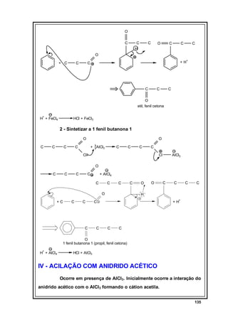 O
C

C
H

C

O

C

C

C

O
+ C

C

+ H+

C

C

C

C

O
etil, fenil cetona
+

H + FeCl4

HCl + FeCl3

2 - Sintetizar a 1 fenil butanona 1
O
C

C

C

O

C

+ AlCl3

C

C

C

C

Cl

Cl

AlCl3

O
C

C

C

C

+ AlCl4
C

C

C

O
+C

C

C

C

C

O

O

C

C

C

H
+

C

C

C

+H

C

C

O
1 fenil butanona 1 (propil, fenil cetona)
+

H + AlCl4

HCl + AlCl3

IV - ACILAÇÃO COM ANIDRIDO ACÉTICO
Ocorre em presença de AlCl3. Inicialmente ocorre a interação do
anidrido acético com o AlCl3 formando o cátion acetila.
135

 