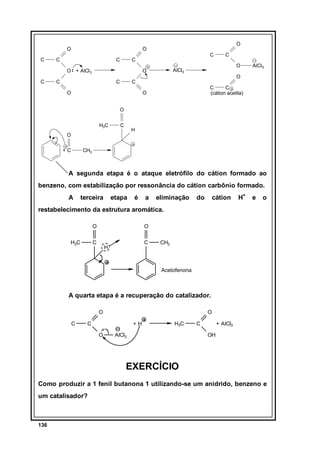 O
C

C

C

C

C

O + AlCl 3
C

O

O

C

O

AlCl3

O

C

C

O

C

O

AlCl3

C
C
(cátion acetila)

O
O
H3C

C

H

O
+C

CH3

A segunda etapa é o ataque eletrófilo do cátion formado ao
benzeno, com estabilização por ressonância do cátion carbônio formado.
A

terceira

etapa

é

a

eliminação

do

cátion

H+

e

o

restabelecimento da estrutura aromática.
O
H3C

O

C

C

H

CH3

Acetofenona

A quarta etapa é a recuperação do catalizador.
O
C

O

C

+H
O

H3C

AlCl3

C

+ AlCl3
OH

EXERCÍCIO
Como produzir a 1 fenil butanona 1 utilizando-se um anidrido, benzeno e
um catalisador?

136

 