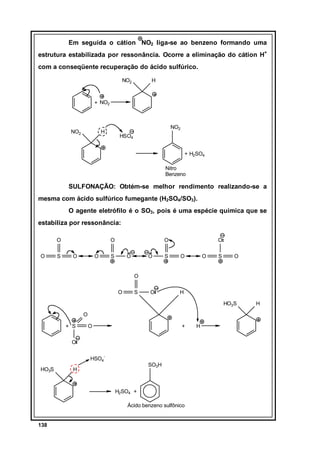 Em seguida o cátion NO2 liga-se ao benzeno formando uma
estrutura estabilizada por ressonância. Ocorre a eliminação do cátion H+
com a conseqüente recuperação do ácido sulfúrico.
NO2

H

+ NO2

NO2

NO2

H

HSO4
+ H2SO4
Nitro
Benzeno

SULFONAÇÃO: Obtém-se melhor rendimento realizando-se a
mesma com ácido sulfúrico fumegante (H2SO4/SO3).
O agente eletrófilo é o SO3, pois é uma espécie química que se
estabiliza por ressonância:
O
O

S

O
O

O

O

S

O

O

S

O
O

O

S

O

O
O

S

O

H
HO3S

O
+ S

O

+

O
HSO4HO3S

SO3H

H

H2SO4 +
Ácido benzeno sulfônico

138

H

H

 