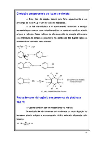 Cloração em presença de luz ultra-violeta
⇒ Este tipo de reação ocorre sob forte aquecimento e em
presença de luz U.V., por um mecanismo radicálico.
⇒ A luz ultra-violeta e o aquecimento fornecem a energia
necessária para causar uma cisão homolítica na molécula do cloro, dando
origem a radicais. Esses radicais de alto conteúdo de energia adicionamse à molécula do benzeno exatamente nos carbonos das duplas ligações,
formando um derivado hexa-clorado.
Cl

υ

Cl

2 Cl

∆

+ Cl

Cl

Cl

Cl

+ Cl

Cl
Cl

H

H
Cl
Cl

+ 2Cl2

υ
∆

Cl

Cl

H

H

Cl

Cl

(Benzeno hexa clorado)
nome comercial

H
H

Cl

1,2,3,4,5,6 hexa cloro ciclo hexano

Redução com hidrogênio em presença de platina a
200 ºC
⇒ Ocorre também por um mecanismo via radical:
Os radicais H• adicionam-se aos carbonos da dupla ligação do
benzeno, dando origem a um composto cíclico saturado chamado ciclo
hexano.
H

H

Pt
200º C

2H

139

 