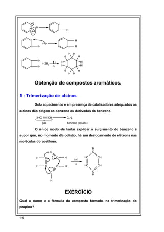 + H

H

H

+ H

H

H
H

H
H

υ

+ 2H2

H

H

H

H
H

∆

H
H
H

H

H

H

Obtenção de compostos aromáticos.
1 - Trimerização de alcinos
Sob aquecimento e em presença de catalisadores adequados os
alcinos dão origem ao benzeno ou derivados do benzeno.
3HC

CH

C6H6

gás

benzeno (líquido)

O único modo de tentar explicar o surgimento do benzeno é
supor que, no momento da colisão, há um deslocamento de elétrons nas
moléculas do acetileno.
H
C

C
H

C

C

H

H

C

C

H

cat.
∆

HC

CH

HC

CH
C
H

C
H

EXERCÍCIO
Qual o nome e a fórmula do composto formado na trimerização do
propino?
140

 