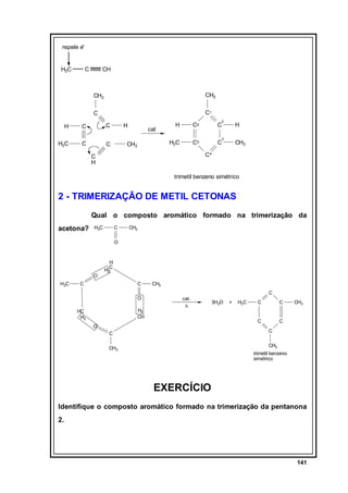 repele e-

H3C

C

CH

CH3

CH3

C

C1

H

C

C

H3C

C

C

2

cat

CH3

H

C6

C

H3C

H

C5

H

C

3

CH3

C4

C
H

trimetil benzeno simétrico

2 - TRIMERIZAÇÃO DE METIL CETONAS
Qual o composto aromático formado na trimerização da
acetona?

H3C

C

CH3

O

H
C

O
H3C

H2

C

C

O
H2
CH

HC
H2

CH3
C
cat.
∆

3H2O

+

H3C

C

C

O

C

CH3

C
C

C

CH3

CH3

trimetil benzeno
simétrico

EXERCÍCIO
Identifique o composto aromático formado na trimerização da pentanona
2.

141

 