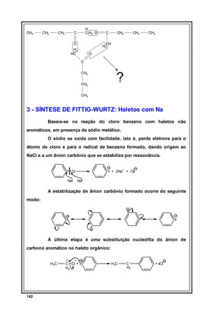 CH3

CH2

CH2

H
C H2 O

C
O
H2
HC

C

CH2

CH2

CH3

CH
H2
O
C
CH2
CH2

?

CH3

3 - SÍNTESE DE FITTIG-WURTZ: Haletos com Na
Baseia-se na reação do cloro benzeno com haletos não
aromáticos, em presença de sódio metálico.
O sódio se oxida com facilidade, isto é, perde elétrons para o
átomo de cloro e para o radical de benzeno formado, dando origem ao
NaCl e a um ânion carbônio que se estabiliza por ressonância.
+ 2Na+ + Cl

Cl
Na

Na

A estabilização de ânion carbônio formado ocorre do seguinte
modo:

A última etapa é uma substituição nucleófila do ânion de
carbono aromático no haleto orgânico:
H3C

142

δ+

δ−

C Cl +
H2

H3C

C
H2

+ Cl

 