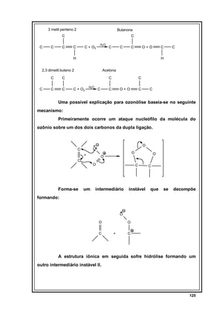 3 metil penteno 2

Butanona

C
C

C

C

C
C

C + O3

H2O

C

C

C

O+O

C

H

H

2,3 dimetil buteno 2
C
C

C

Acetona

C

C

C

C
C + O3

H2O

C

C

C

O+O

C

C

Uma possível explicação para ozonólise baseia-se no seguinte
mecanismo:
Primeiramente ocorre um ataque nucleófilo da molécula do
ozônio sobre um dos dois carbonos da dupla ligação.

+
C

Forma-se

O

O

C

O

O
O

um

O
C

intermediário

instável

C

que

se

decompõe

formando:

O
O
C

O
+

C

A estrutura iônica em seguida sofre hidrólise formando um
outro intermediário instável II.

125

 