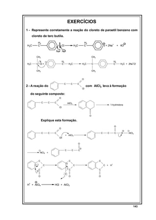 EXERCÍCIOS
1 - Represente corretamente a reação do cloreto de paraetil benzeno com
cloreto de terc butila.
H3C

H2
C

Cl

H2
C

H3C

+ 2Na+

+

Cl

Na Na
CH3
H3C

CH3
H2
C

C Cl +

H3C

H3C

H2
C

C

CH3

H3C + 2Na+Cl-

CH3
O
C

2 - A reação do

C

C
Cl

com AlCl3 leva à formação

do seguinte composto:
O
C

C

C

AlCl3

1-hydrindona

Cl

O

Explique esta formação.
O

O
C

C

C
Cl

C

+ AlCl3

C

C

Cl

AlCl3

O

AlCl4 +

C

C

C

C
C

+

H + AlCl4

C
+

C

C
O

C

C + H

C
H

C

O

O

HCl + AlCl3

143

 