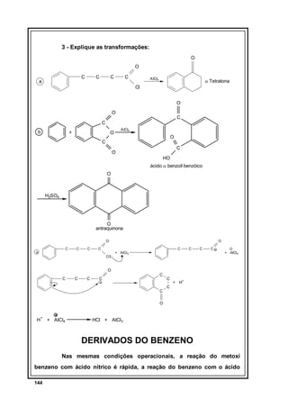 3 - Explique as transformações:
O
O
C

a

C

C

C

AlCl3

α Tetralona

Cl
O
O

C

C
b

+

AlCl3

O

O

C

C

O
HO

ácido α benzoil benzóico
O

H2SO4

O
antraquinona
O
C

a

C

C

C
Cl

O
C

+ AlCl 3

C

C

C

+ AlCl 4

O
C

C

C

C

C

C

C

+ H+

C

O

H

+

+ AlCl4

HCl + AlCl3

DERIVADOS DO BENZENO
Nas mesmas condições operacionais, a reação do metoxi
benzeno com ácido nítrico é rápida, a reação do benzeno com o ácido
144

 