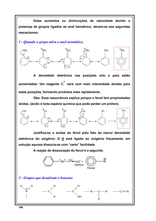 Estes aumentos ou diminuições de velocidade devido a
presença de grupos ligados ao anel benzênico, devem-se aos seguintes
mecanismos:

1 - Quando o grupo ativa o anel aromático.
NH2

NH2

NH2

NH2

δ+

NH2

NH2

δ−

δ−

δ−

A densidade eletrônica nas posições orto e para estão
aumentadas: Um reagente

ε+ será com mais intensidade atraído

para

estas posições, formando produtos mais rapidamente.
Obs. Essa ressonância explica porque o fenol tem propriedades
ácidas. (ácido é toda espécie química que pode perder um próton).
OH

OH

OH

δ+

OH

OH

OH

δ−

δ−

δ−

Justifica-se a acidez do fenol pelo fato da menor densidade
eletrônica do oxigênio: O H está ligado ao oxigênio fracamente: em
solução aquosa dissocia-se com “certa” facilidade.
A reação de dissociação do fenol é a seguinte:
δ−

δ+

OH

H2O

+

O

H3O +
hidrônio
Fenoxi

2 - Grupos que desativam o benzeno
O

O

O
N

C

C
H

146

O
R
OH

C
O

R

C

N

 