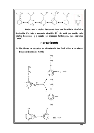O

O

O

O
N+

N

O

O

O

N+

O

O

N+

O
N

NO2
δ+

δ+

δ+

Neste caso o núcleo benzênico tem sua densidade eletrônica

ε+

diminuída. Por isto o reagente eletrófilo
não está tão atraído pelo
núcleo benzênico e a reação se processa lentamente, nas posições
“meta”.

EXERCÍCIOS
1 - Identifique os produtos da nitração do éter fenil etílico e do cianobenzeno (cianeto de fenila).
CH3
CH2
O

CH3

NO2

CH2

66%

O
CH3
δ−

δ−

CH2

+ NO2
δ−

O

33%

NO2
CN

CN
δ+

δ+

+ NO2

NO2 100%

δ+

147

 