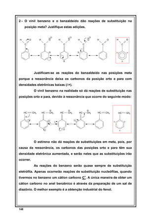 2 - O vinil benzeno e o benzaldeído dão reações de substituição na
posição meta? Justifique estas adições.

H

O

H

C

O
C

H

O

H

C

O

H

C

H

O

O

C

C

δ+

δ+

δ+

Justificam-se as reações do benzaldeído nas posições meta
porque a ressonância deixa os carbonos da posição orto e para com
densidades eletrônicas baixas (δ+).
O vinil benzeno na realidade só dá reações de substituição nas
posições orto e para, devido à ressonância que ocorre do seguinte modo:

HC

CH2

HC

CH2

HC

CH2

HC

CH2

HC

CH2

HC

δ−

CH2

δ−

δ−

O estireno não dá reações de substituições em meta, pois, por
causa da ressonância, os carbonos das posições orto e para têm sua
densidade eletrônica aumentada, e serão neles que as substituições irão
ocorrer.
As reações do benzeno serão quase sempre de substituição
eletrófila. Apenas ocorrerão reações de substituição nucleófilas, quando
tivermos no benzeno um cátion carbono C+. A única maneira de obter um
cátion carbono no anel benzênico é através da preparação de um sal de
diazônio. O melhor exemplo é a obtenção industrial do fenol.

148

 