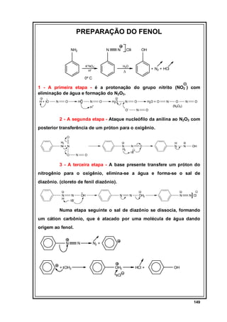 PREPARAÇÃO DO FENOL
NH2

N

-

N

Cl

K+NO2H+

OH

H2O

+ N2 + HCl

∆

0º C

1 - A primeira etapa - é a protonação do grupo nitrito (NO2 ) com
eliminação de água e formação do N2O3.
H+ O

N

O

HO

N

O

H2O

N

O

H2O + O

+

H

-

O

N

N

O
(N2O3)

N

O

O

2 - A segunda etapa - Ataque nucleófilo da anilina ao N2O3 com
posterior transferência de um próton para o oxigênio.
O
H2
N +N

N
H2

O

N

O

N

O

H
N

N

OH

B

3 - A terceira etapa - A base presente transfere um próton do
nitrogênio para o oxigênio, elimina-se a água e forma-se o sal de
diazônio. (cloreto de fenil diazônio).
N
H

N

OH

N

N

OH2

N

B-

]

N Cl

Numa etapa seguinte o sal de diazônio se dissocia, formando
um cátion carbônio, que é atacado por uma molécula de água dando
origem ao fenol.
N

+ OH2

N

N2 +

OH2

HCl +

OH

Cl

149

 