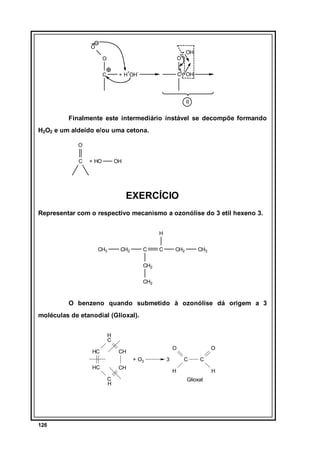 O

OH

O

O
+

C

-

C OH

+ H OH

II

Finalmente este intermediário instável se decompõe formando
H2O2 e um aldeído e/ou uma cetona.
O
C

+ HO

OH

EXERCÍCIO
Representar com o respectivo mecanismo a ozonólise do 3 etil hexeno 3.
H
CH3

CH2

C

C

CH2

CH3

CH2
CH2

O benzeno quando submetido à ozonólise dá origem a 3
moléculas de etanodial (Glioxal).
H
C
HC

O

CH
+ O3

HC

CH
C
H

126

3

O
C

C

H

H
Glioxal

 