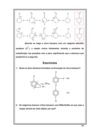 Cl

Cl

Cl

Cl

Cl

Cl

δ−

δ+

δ+

δ+

Cl

Cl

Cl

Cl

Cl

Cl

δ+

δ−

δ−

δ−

Quando se reage o cloro benzeno com um reagente eletrófilo

ε+),

qualquer (

a reação ocorre lentamente, levando a produtos de

substituição nas posições orto e para, significando que a estrutura que
predomina é a segunda.

Exercícios
1 - Quais os dois isômeros formados na bromação do cloro benzeno?
Cl
Cl
Br
δ−

66%

δ−

+ Br2
δ−

AlBr 3

(Br+ )

Cl

33%

Br

2 - Se reagirmos tolueno e flúor benzeno com HNO3/H2SO4 em que caso a
reação deverá ser mais rápida, por quê?

153

 