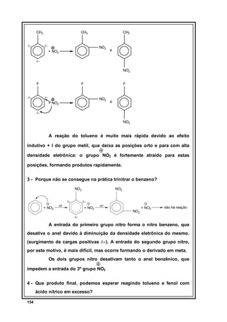 CH3
δ−

CH3
δ−

CH3

NO2

+ NO2

e

δ−

NO2
F
δ−

F

F

δ−

NO2

+ NO2

e

δ−

NO2

A reação do tolueno é muito mais rápida devido ao efeito
indutivo + I do grupo metil, que deixa as posições orto e para com alta
densidade eletrônica: o grupo NO2 é fortemente atraído para estas
posições, formando produtos rapidamente.
3 - Porque não se consegue na prática trinitrar o benzeno?
NO2
δ+

+ NO2

NO2
δ+

-H+

+ NO2

-H+

NO2

+ NO2

não há reação

δ+

A entrada do primeiro grupo nitro forma o nitro benzeno, que
desativa o anel devido à diminuição da densidade eletrônica do mesmo.
(surgimento de cargas positivas δ+). A entrada do segundo grupo nitro,
por este motivo, é mais difícil, mas ocorre formando o derivado em meta.
Os dois grupos nitro desativam tanto o anel benzênico, que
impedem a entrada do 3º grupo NO2
4 - Que produto final, podemos esperar reagindo tolueno e fenol com
ácido nítrico em excesso?
154

 