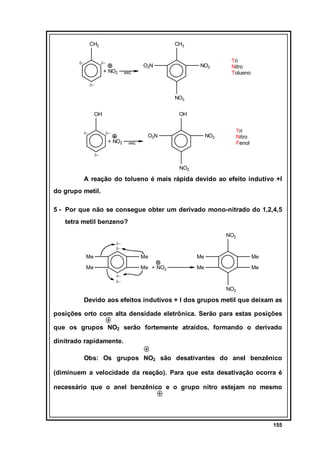 CH3
δ−

CH3
δ−

+ NO2

O2N

NO2

exc.

Tri
Nitro
Tolueno

δ−

NO2
OH
δ−

OH
δ−

+ NO2

O2N

Tri
Nitro
Fenol

NO2

exc.

δ−

NO2

A reação do tolueno é mais rápida devido ao efeito indutivo +I
do grupo metil.
5 - Por que não se consegue obter um derivado mono-nitrado do 1,2,4,5
tetra metil benzeno?
NO2
δ−
δ−

Me

Me

Me

Me + NO2

Me

Me
Me

Me

δ−
δ−

NO2

Devido aos efeitos indutivos + I dos grupos metil que deixam as
posições orto com alta densidade eletrônica. Serão para estas posições
que os grupos NO2 serão fortemente atraídos, formando o derivado
dinitrado rapidamente.
Obs: Os grupos NO2 são desativantes do anel benzênico
(diminuem a velocidade da reação). Para que esta desativação ocorra é
necessário que o anel benzênico e o grupo nitro estejam no mesmo

155

 