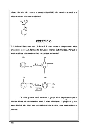 plano. Se isto não ocorrer o grupo nitro (NO2) não desativa o anel e a
velocidade da reação não diminui.
O

O
N

EXERCÍCIO
O 1,3 dimetil benzeno e o 1,3 dimetil, 2 nitro benzeno reagem com iodo
em presença de AlI3 formando derivados monos substituídos. Porquê a
velocidade de reação em ambos os casos é a mesma?
Me

Me

Me

+I

Me

V1

I
Me

Me

NO2
Me

+I

NO2

V2

Me
V1=V2
I

Os dois grupos metil repelem o grupo nitro impedindo que o
mesmo entre em alinhamento com o anel aromático. O grupo NO2 por
este motivo não entra em ressonância com o anel, não desativando o
mesmo.

156

 