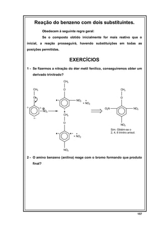 Reação do benzeno com dois substituintes.
Obedecem à seguinte regra geral:
Se o composto obtido inicialmente for mais reativo que o
inicial, a reação prosseguirá, havendo substituições em todas as
posições permitidas.

EXERCÍCIOS
1 - Se fizermos a nitração do éter metil fenílico, conseguiremos obter um
derivado trinitrado?
CH3
CH3

O

O

δ−

CH3

NO2
δ−

O2N

+ NO2
δ−

O

+
+ NO2

NO2

CH3
O

NO2
+
+ NO2

Sim. Obtém-se o
2, 4, 6 trinitro anisol.

NO2

2 - O amino benzeno (anilina) reage com o bromo formando que produto
final?

157

 