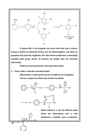 NH2

NH2

δ−

NH2
δ−

Br

NH2

δ−

δ−

Br

+ Br

Br

NH2
δ−
δ−

δ−

Br
2,4,6 tribromo
anilina

Br

O grupo NH2 é um dirigente orto para mais forte que o bromo,
porque o átomo do elemento bromo, por ser eletronegativo, não deixa as
posições orto para tão negativas: Por este motivo predomina a orientação
causada pelo grupo amino. O produto da reação será um derivado
tribromado.
Obtém-se exclusivamente o derivado tribromado.
3 - Como obter o derivado monobromado?
Dificultando a ressonância do par de elétrons do nitrogênio.
Faz-se a reação da anilina com cloreto de acetila.
O
H2
N +C

O
H2
CH3

N

Cl

CH3

Cl
HCl
O

Cl
H2
N

Cl- +

C

C

CH3

Cl

Nesta estrutura o par de elétrons pode
entrar em ressonância com o anel

O
HN
158

C

benzênico e também com a carbonila.
CH3

 