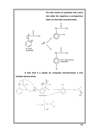 Por este motivo as posições orto e para
não estão tão negativas e conseguimos
obter um derivado monobromado.
O
HN

C

CH3

O
H
N

C

Br

CH3

+ Br
O

N - Fenil
Acetanilida
HN

C

CH3

N (p - BromoFenil)
Acetanilida

Br

A fase final é a adição do composto monobromado à uma
solução aquosa ácida.
O
HN

C

O
CH3

Br

H2N

+

H

C

CH3

H2N
O

OH2
Br

OH2

Br

+

HC
3

C
OH2

ortobromoanilina

OH2

O
H3C

C
OH

H3O

159

 