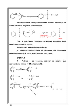 R
R
+

C

O

C

MgCl

O

MgCl

R

R

Se hidrolisarmos o composto formado, ocorrerá a formação de
um sal básico de magnésio e de um álcool:
R

R
δ+ δ−

C

O

MgCl + HOH

C

Mg(OH)Cl +
cloreto monobásico de magnésio

R

OH

R
álcool

Obs - A obtenção de compostos de Grignard aromáticos é útil
em sínteses orgânicas porque:
1 - Serve para obter álcoois aromáticos.
2 - Nesse processo forma-se um carbânion, que pode reagir
com qualquer espécie química deficiente em elétrons (+).
EXEMPLO
1

-

Partindo-se

do

benzeno,

escrever as reações que

representam a síntese de 2 fenil pentanol 2.
+ Cl2

AlCl3

Cl

HCl +

Cl

MgCl
+ Mg

C

MgCl
+O

C

C

+ ClMg
C

C
C

C
C

162

O

C

C

 