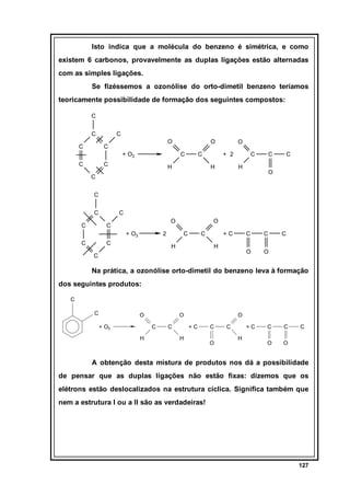 Isto indica que a molécula do benzeno é simétrica, e como
existem 6 carbonos, provavelmente as duplas ligações estão alternadas
com as simples ligações.
Se fizéssemos a ozonólise do orto-dimetil benzeno teríamos
teoricamente possibilidade de formação dos seguintes compostos:
C
C
C

C
O

C
+ O3

C

O
C

C

C

H

O
+ 2

H

C

C

H

C

O

C
C
C
C

C
O

C
+ O3

C

2

C

O
C

C

H

+C

C
O

H

C

C

C

O

Na prática, a ozonólise orto-dimetil do benzeno leva à formação
dos seguintes produtos:
C
C

O
+ O3

O
C

H

C

O
+C

H

C
O

C

+C
H

C

C

O

C

O

A obtenção desta mistura de produtos nos dá a possibilidade
de pensar que as duplas ligações não estão fixas: dizemos que os
elétrons estão deslocalizados na estrutura cíclica. Significa também que
nem a estrutura I ou a II são as verdadeiras!

127

 