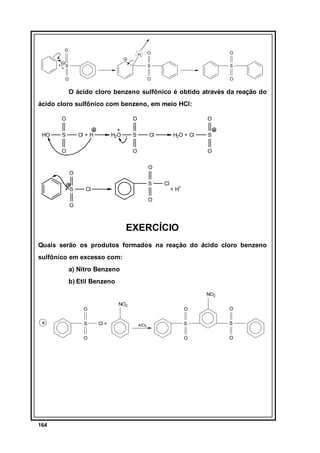 O

O

S

S

S

O

+

O

O

O

H

O ácido cloro benzeno sulfônico é obtido através da reação do
ácido cloro sulfônico com benzeno, em meio HCl:
O
HO

O

S

+
H2O

Cl + H

O

S

O

Cl

H2O + Cl

O

O
O

O
+S

S

S

Cl

Cl

+ H+

O

O

EXERCÍCIO
Quais serão os produtos formados na reação do ácido cloro benzeno
sulfônico em excesso com:
a) Nitro Benzeno
b) Etil Benzeno
NO2
NO2

O
a

S
O

164

Cl +

O
AlCl3

O

S

S

O

O

 